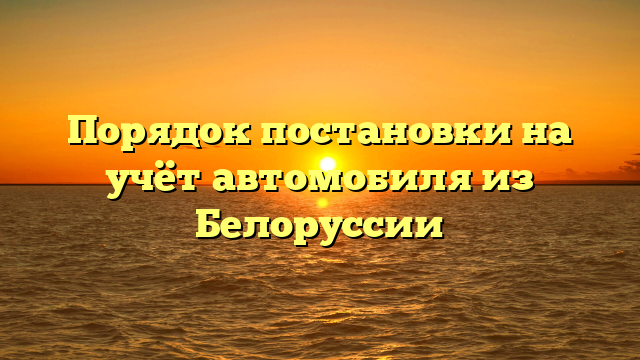 Порядок постановки на учёт автомобиля из Белоруссии