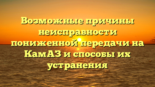 Возможные причины неисправности пониженной передачи на КамАЗ и способы их устранения