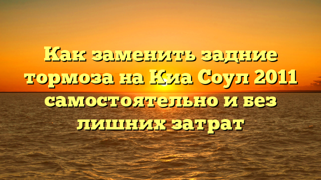 Как заменить задние тормоза на Киа Соул 2011 самостоятельно и без лишних затрат