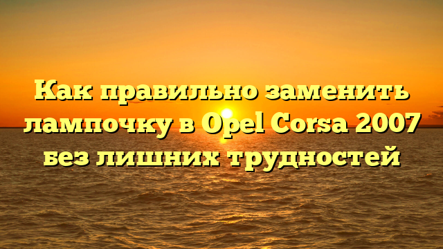 Как правильно заменить лампочку в Opel Corsa 2007 без лишних трудностей