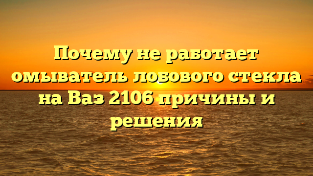 Почему не работает омыватель лобового стекла на Ваз 2106 причины и решения