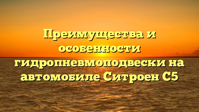 Преимущества и особенности гидропневмоподвески на автомобиле Ситроен С5
